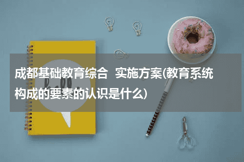 成都基础教育综合  实施方案(教育系统构成的要素的认识是什么)教育资讯网-教育行业资讯百科大全