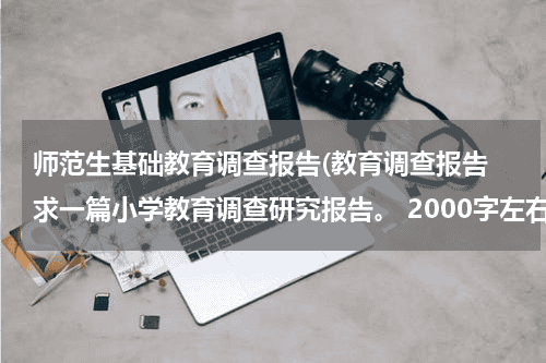 师范生基础教育调查报告(教育调查报告 求一篇小学教育调查研究报告。 2000字左右的~谢谢谢谢)教育资讯网-教育行业资讯百科大全