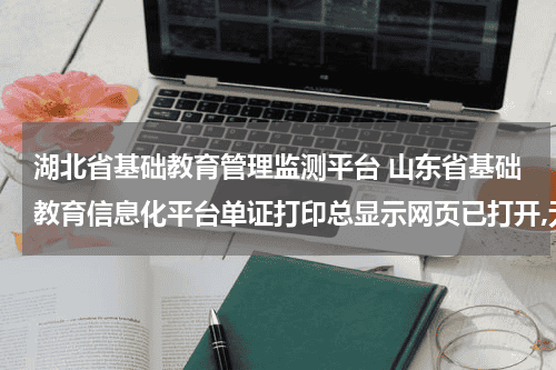 湖北省基础教育管理监测平台 山东省基础教育信息化平台单证打印总显示网页已打开,无法打印,什么原因?教育资讯网-教育行业资讯百科大全