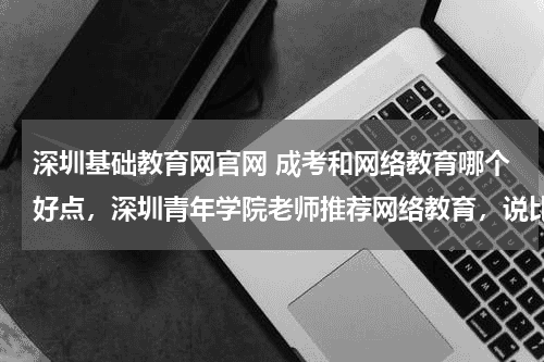 深圳基础教育网官网 成考和网络教育哪个好点，深圳青年学院老师推荐网络教育，说比较快教育资讯网-教育行业资讯百科大全