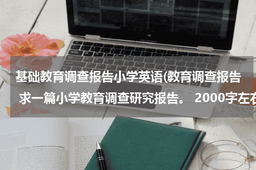 基础教育调查报告小学英语(教育调查报告 求一篇小学教育调查研究报告。 2000字左右的~谢谢谢谢)教育资讯网-教育行业资讯百科大全