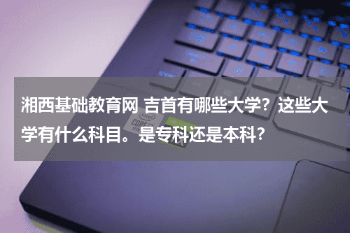 湘西基础教育网 吉首有哪些大学？这些大学有什么科目。是专科还是本科？教育资讯网-教育行业资讯百科大全