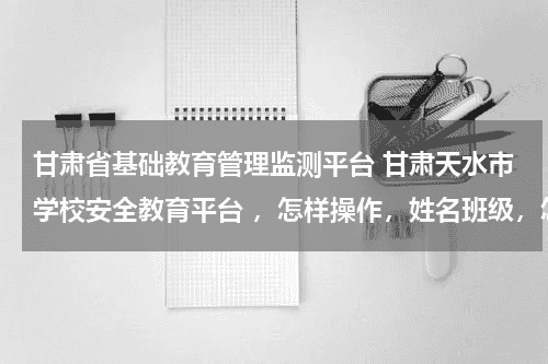 甘肃省基础教育管理监测平台 甘肃天水市学校安全教育平台 ，怎样操作，姓名班级，怎样输入教育资讯网-教育行业资讯百科大全