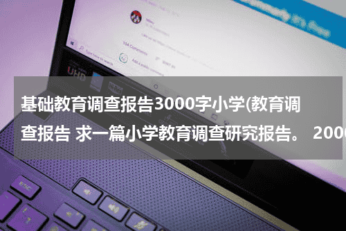 基础教育调查报告3000字小学(教育调查报告 求一篇小学教育调查研究报告。 2000字左右的~谢谢谢谢)教育资讯网-教育行业资讯百科大全
