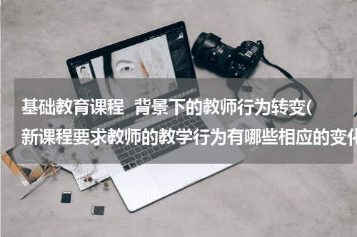 基础教育课程  背景下的教师行为转变(新课程要求教师的教学行为有哪些相应的变化？)教育资讯网-教育行业资讯百科大全