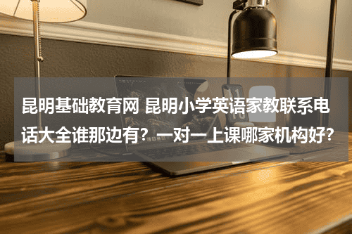 昆明基础教育网 昆明小学英语家教联系电话大全谁那边有？一对一上课哪家机构好？教育资讯网-教育行业资讯百科大全