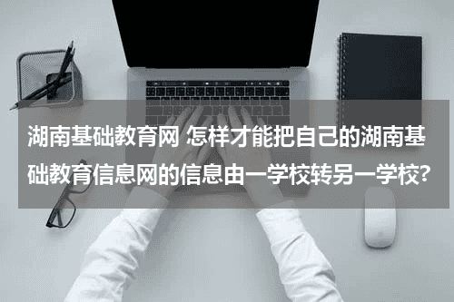 湖南基础教育网 怎样才能把自己的湖南基础教育信息网的信息由一学校转另一学校?教育资讯网-教育行业资讯百科大全