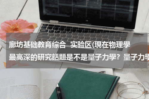 廊坊基础教育综合  实验区(現在物理學最高深的研究話題是不是量子力學？量子力學的定義是什麽？)教育资讯网-教育行业资讯百科大全
