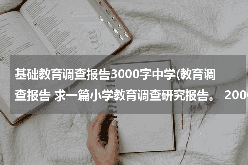 基础教育调查报告3000字中学(教育调查报告 求一篇小学教育调查研究报告。 2000字左右的~谢谢谢谢)教育资讯网-教育行业资讯百科大全