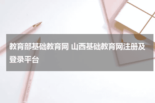教育部基础教育网 山西基础教育网注册及登录平台教育资讯网-教育行业资讯百科大全