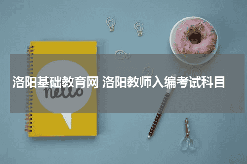 洛阳基础教育网 洛阳教师入编考试科目教育资讯网-教育行业资讯百科大全