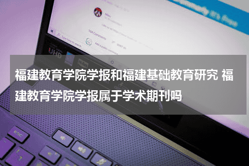 福建教育学院学报和福建基础教育研究 福建教育学院学报属于学术期刊吗教育资讯网-教育行业资讯百科大全