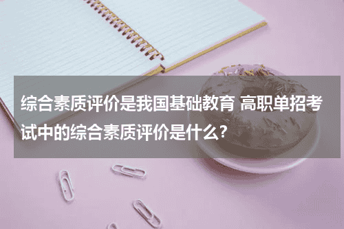 综合素质评价是我国基础教育 高职单招考试中的综合素质评价是什么？教育资讯网-教育行业资讯百科大全