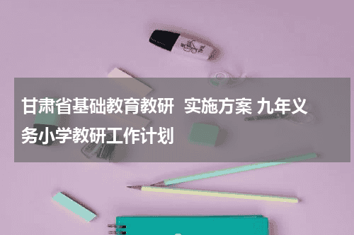 甘肃省基础教育教研  实施方案 九年义务小学教研工作计划教育资讯网-教育行业资讯百科大全
