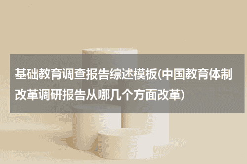 基础教育调查报告综述模板(中国教育体制改革调研报告从哪几个方面改革)教育资讯网-教育行业资讯百科大全