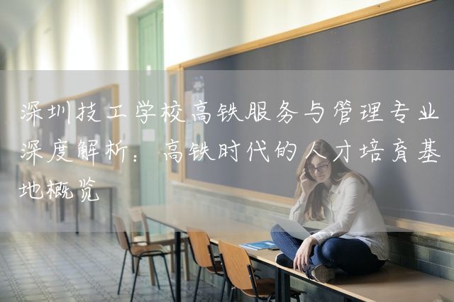 深圳技工学校高铁服务与管理专业深度解析：高铁时代的人才培育基地概览