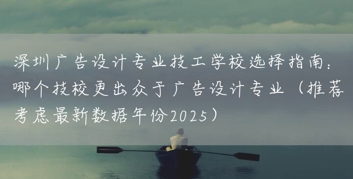 深圳广告设计专业技工学校选择指南：哪个技校更出众于广告设计专业（推荐考虑最新数据年份2025）