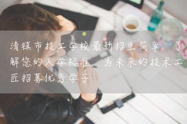 清镇市技工学校最新招生简章：了解您的入学标准，为未来的技术工匠招募优秀学子(图2)