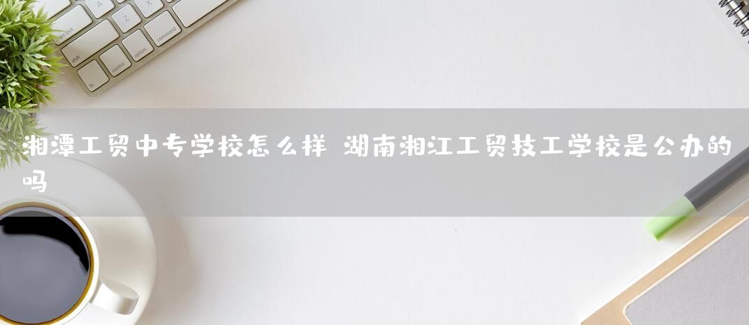 湘潭工贸中专学校怎么样-湖南湘江工贸技工学校是公办的吗(图1)