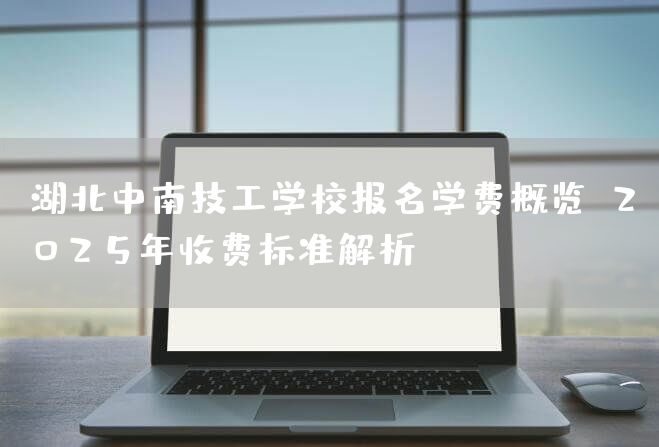 湖北中南技工学校报名学费概览：2025年收费标准解析(图1)