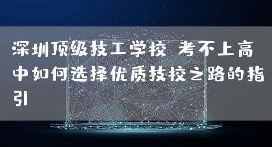 深圳顶级技工学校：考不上高中如何选择优质技校之路的指引