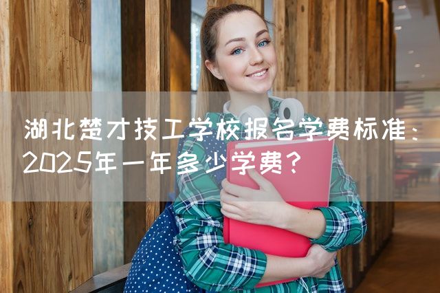 湖北楚才技工学校报名学费标准：2025年一年多少学费？(图1)
