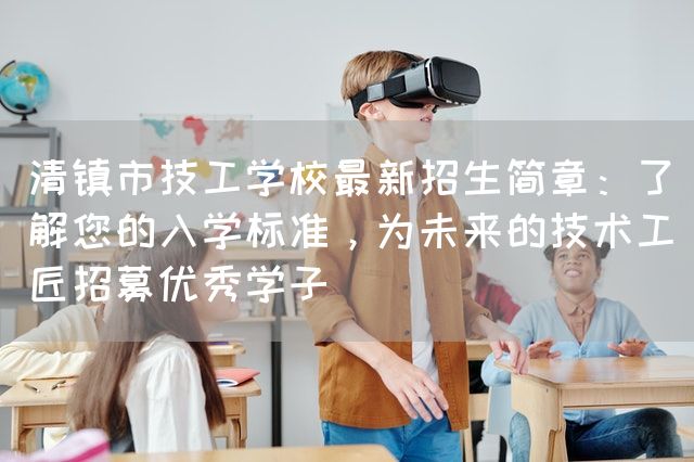 清镇市技工学校最新招生简章：了解您的入学标准，为未来的技术工匠招募优秀学子(图1)