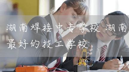 湖南焊接中专学校 湖南最好的技工学校(图1)
