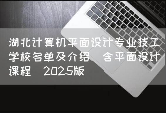湖北计算机平面设计专业技工学校名单及介绍（含平面设计课程）2025版