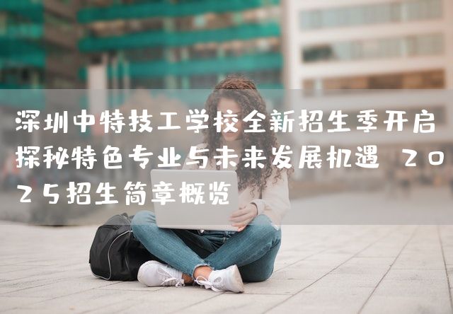 深圳中特技工学校全新招生季开启：探秘特色专业与未来发展机遇 2025招生简章概览(图1)