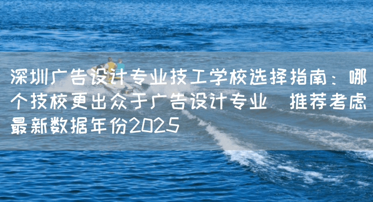 深圳广告设计专业技工学校选择指南：哪个技校更出众于广告设计专业（推荐考虑最新数据年份2025）(图2)