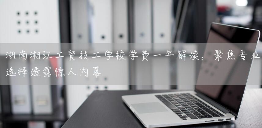 湖南湘江工贸技工学校学费一年解读：聚焦专业选择透露惊人内幕(图2)