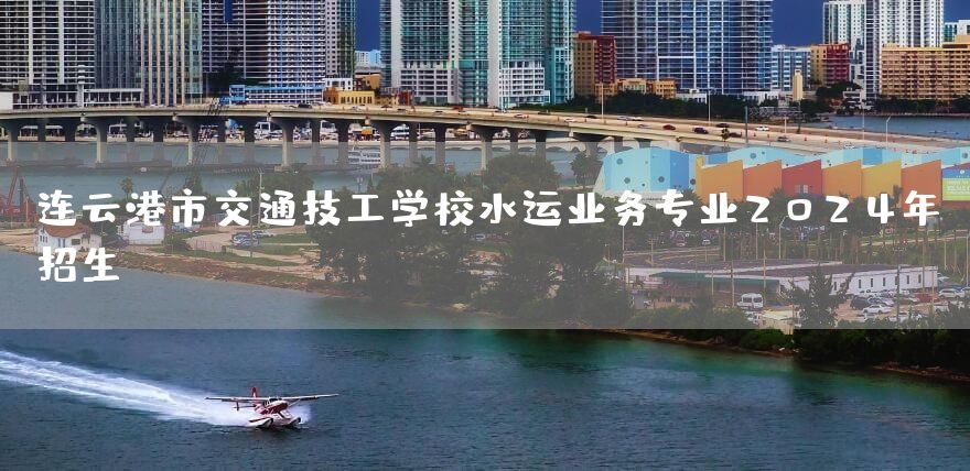 连云港市交通技工学校水运业务专业2025年招生