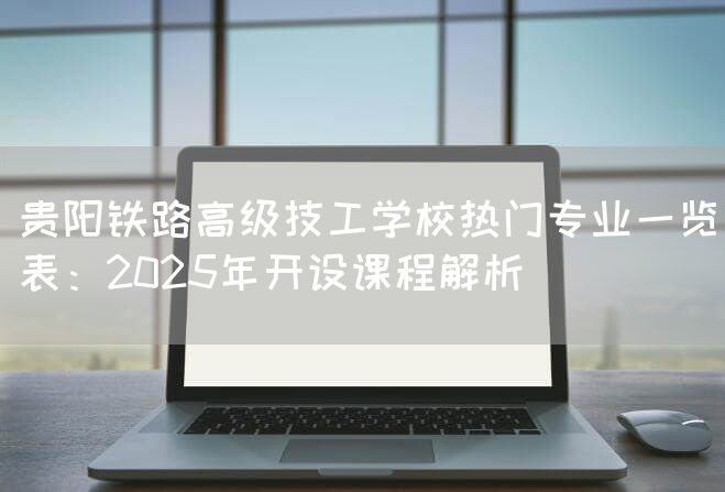 贵阳铁路高级技工学校热门专业一览表：2025年开设课程解析