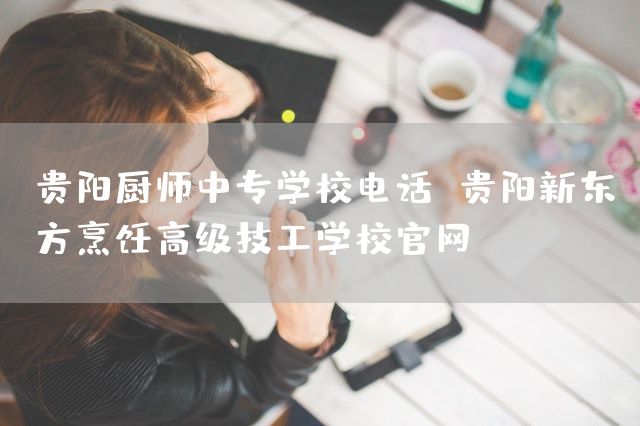 贵阳厨师中专学校电话 贵阳新东方烹饪高级技工学校官网