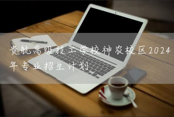 贵航高级技工学校神农校区2025年专业招生计划