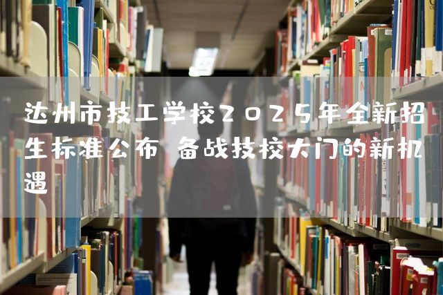达州市技工学校2025年全新招生标准公布！备战技校大门的新机遇