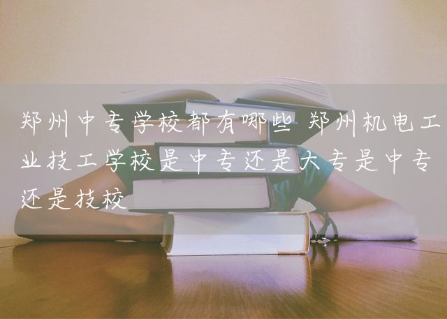 郑州中专学校都有哪些 郑州机电工业技工学校是中专还是大专是中专还是技校(图1)