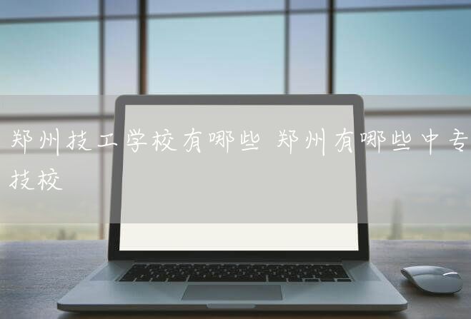 郑州技工学校有哪些 郑州有哪些中专技校