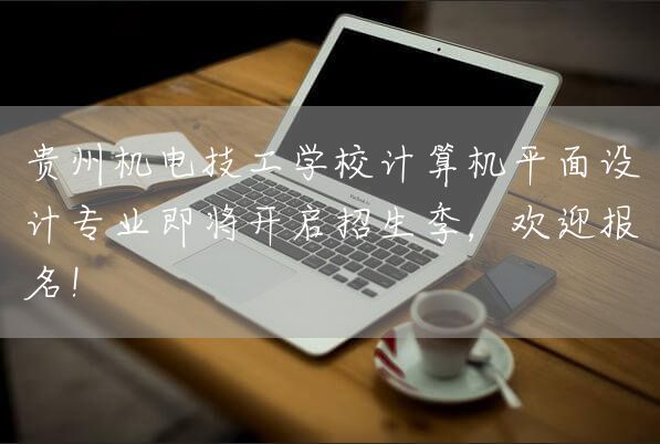 贵州机电技工学校计算机平面设计专业即将开启招生季，欢迎报名！(图1)