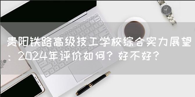 贵阳铁路高级技工学校综合实力展望：2025年评价如何？好不好？(图2)