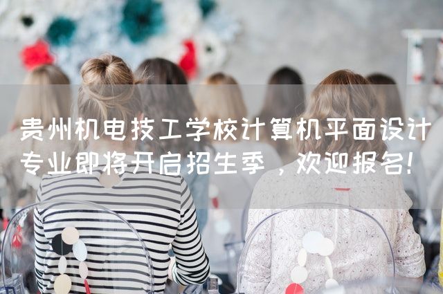 贵州机电技工学校计算机平面设计专业即将开启招生季，欢迎报名！(图2)