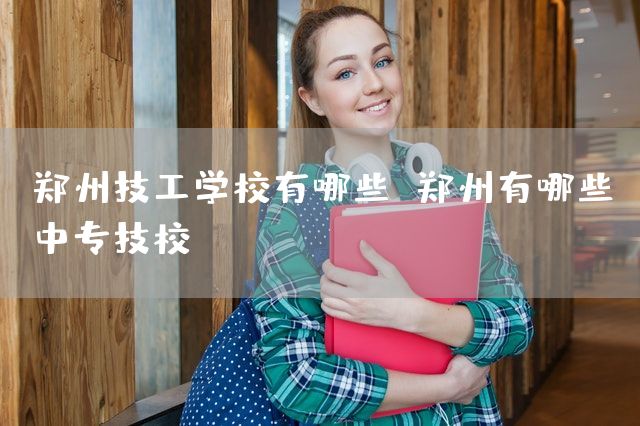 郑州技工学校有哪些 郑州有哪些中专技校(图2)