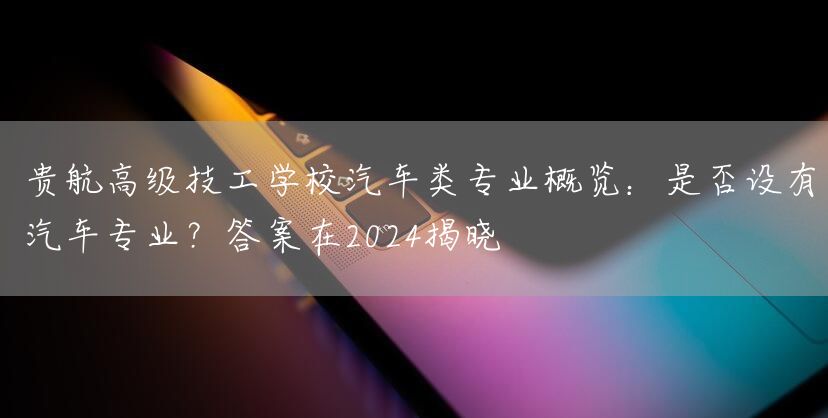 贵航高级技工学校汽车类专业概览：是否设有汽车专业？答案在2025揭晓(图2)