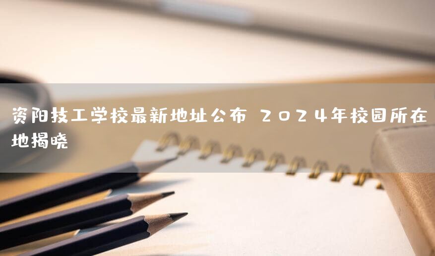 资阳技工学校最新地址公布：2025年校园所在地揭晓(图1)
