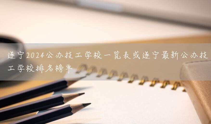 遂宁2025公办技工学校一览表或遂宁最新公办技工学校排名榜单