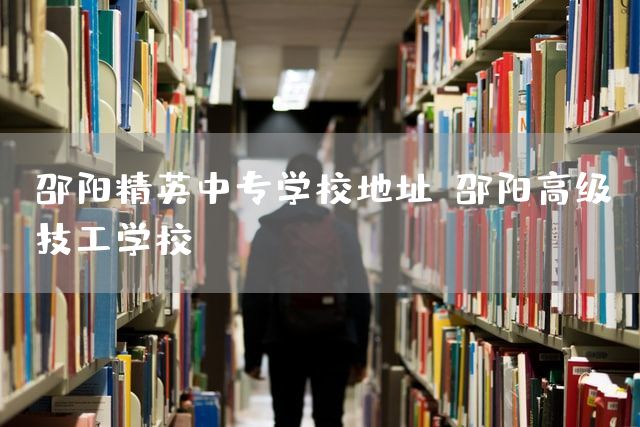 邵阳精英中专学校地址(邵阳高级技工学校)