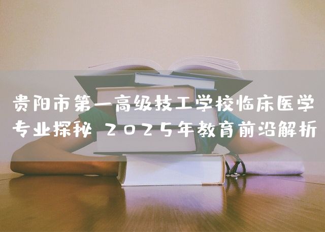 贵阳市第一高级技工学校临床医学专业探秘：2025年教育前沿解析(图2)
