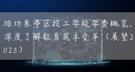 潍坊寒亭区技工学校学费概览：深度了解教育成本变革（展望2025）