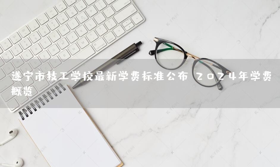 遂宁市技工学校最新学费标准公布：2025年学费概览